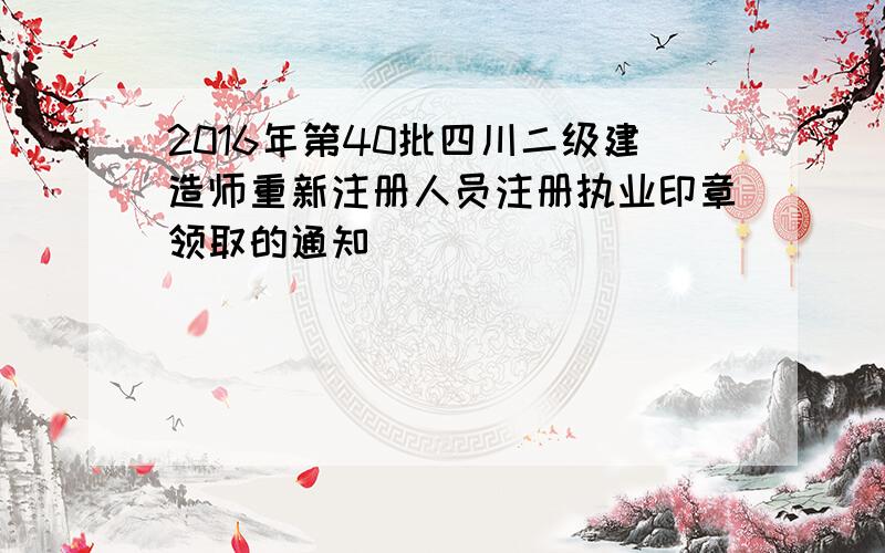 2016年第40批四川二级建造师重新注册人员注册执业印章领取的通知