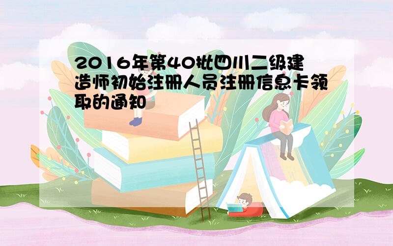 2016年第40批四川二级建造师初始注册人员注册信息卡领取的通知