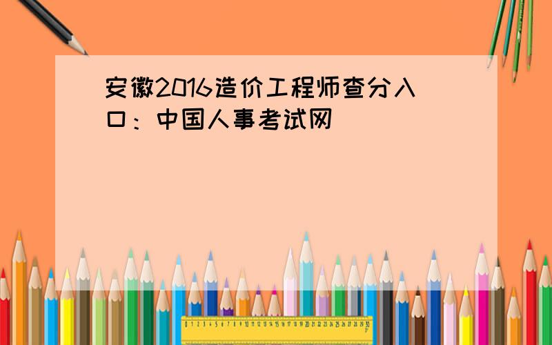 安徽2016造价工程师查分入口：中国人事考试网