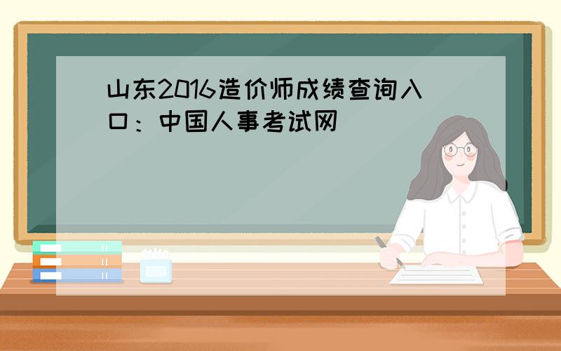 山东2016造价师成绩查询入口：中国人事考试网