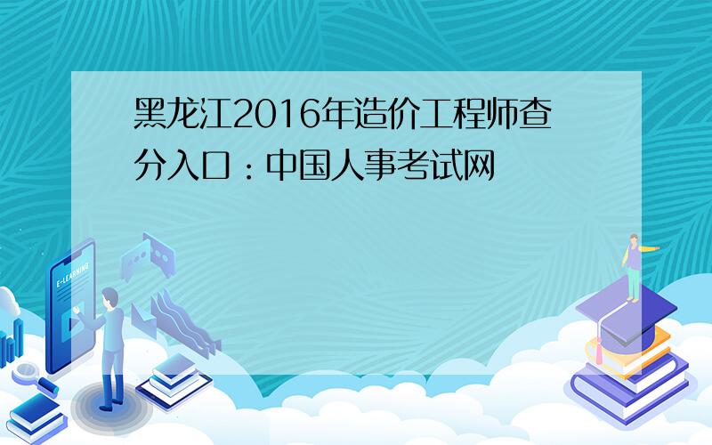 黑龙江2016年造价工程师查分入口：中国人事考试网