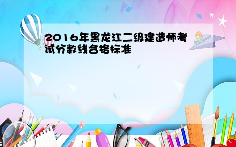 2016年黑龙江二级建造师考试分数线合格标准