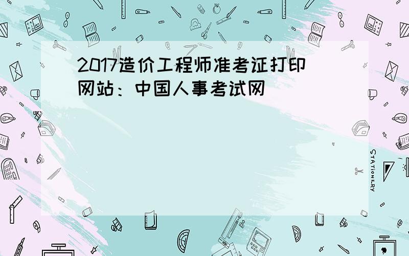 2017造价工程师准考证打印网站：中国人事考试网