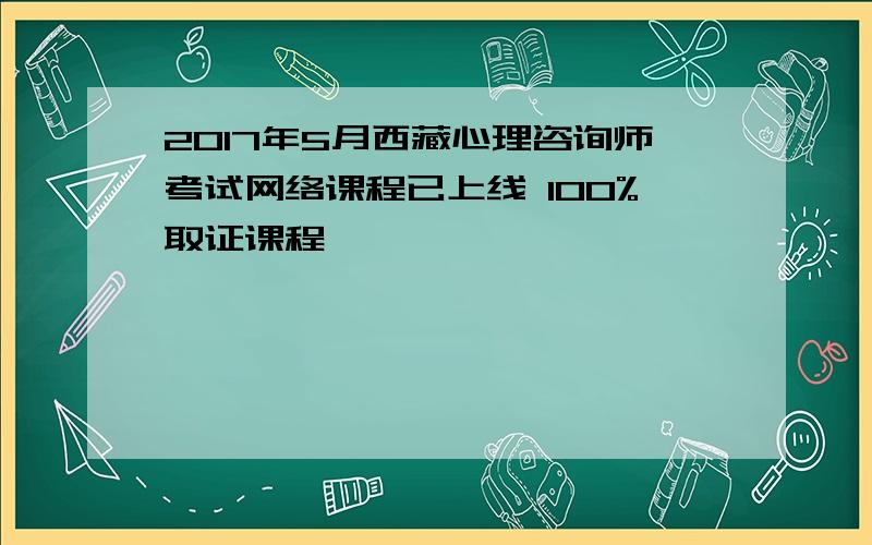 2017年5月西藏心理咨询师考试网络课程已上线 100%取证课程