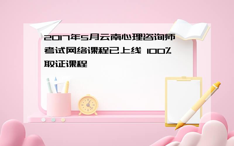 2017年5月云南心理咨询师考试网络课程已上线 100%取证课程