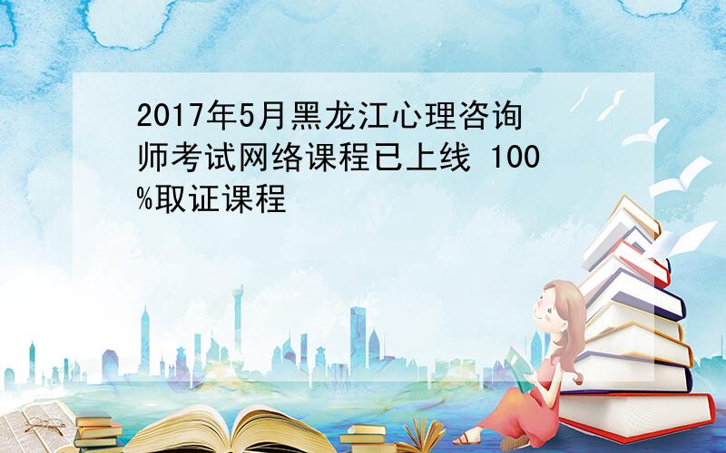 2017年5月黑龙江心理咨询师考试网络课程已上线 100%取证课程