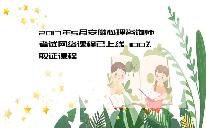 2017年5月安徽心理咨询师考试网络课程已上线 100%取证课程