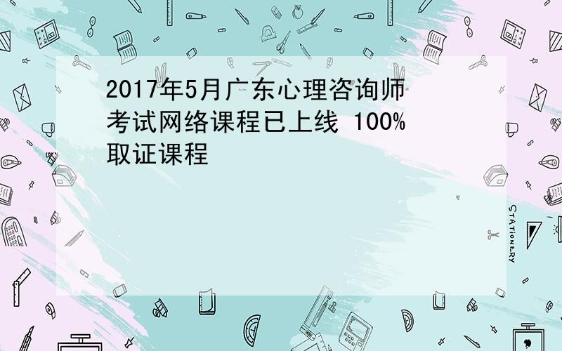 2017年5月广东心理咨询师考试网络课程已上线 100%取证课程