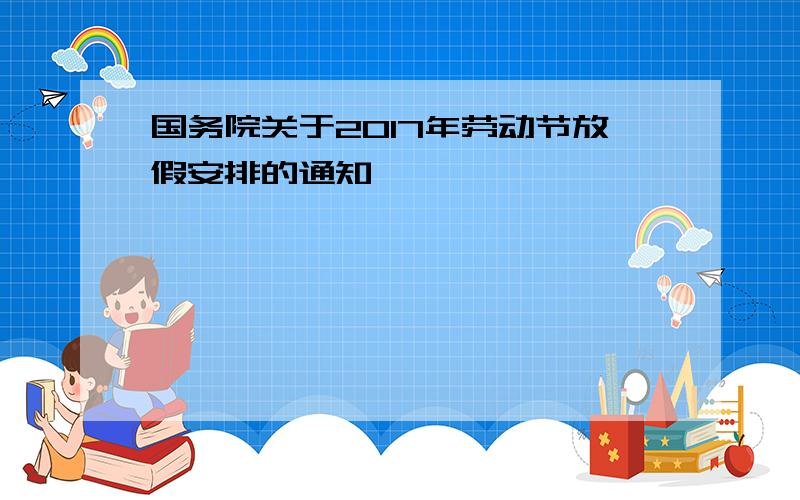 国务院关于2017年劳动节放假安排的通知