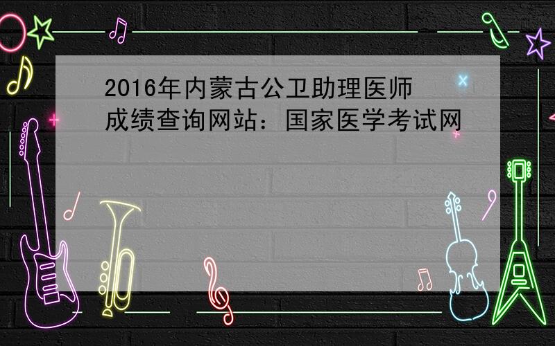 2016年内蒙古公卫助理医师成绩查询网站：国家医学考试网