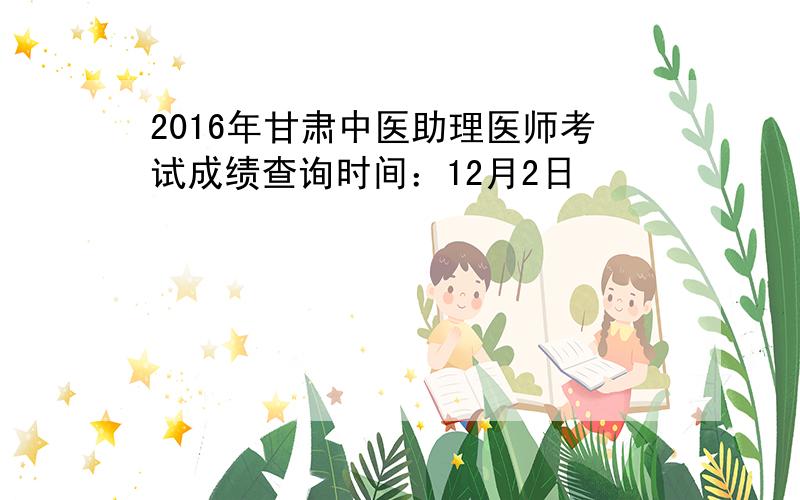 2016年甘肃中医助理医师考试成绩查询时间：12月2日