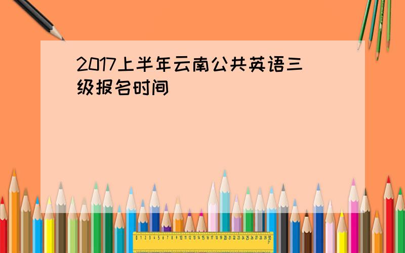 2017上半年云南公共英语三级报名时间