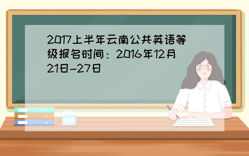 2017上半年云南公共英语等级报名时间：2016年12月21日-27日