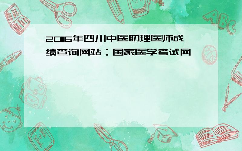 2016年四川中医助理医师成绩查询网站：国家医学考试网