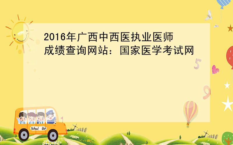 2016年广西中西医执业医师成绩查询网站：国家医学考试网