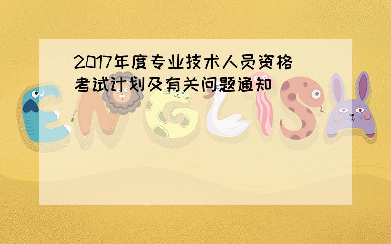 2017年度专业技术人员资格考试计划及有关问题通知