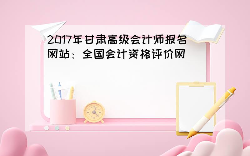 2017年甘肃高级会计师报名网站：全国会计资格评价网