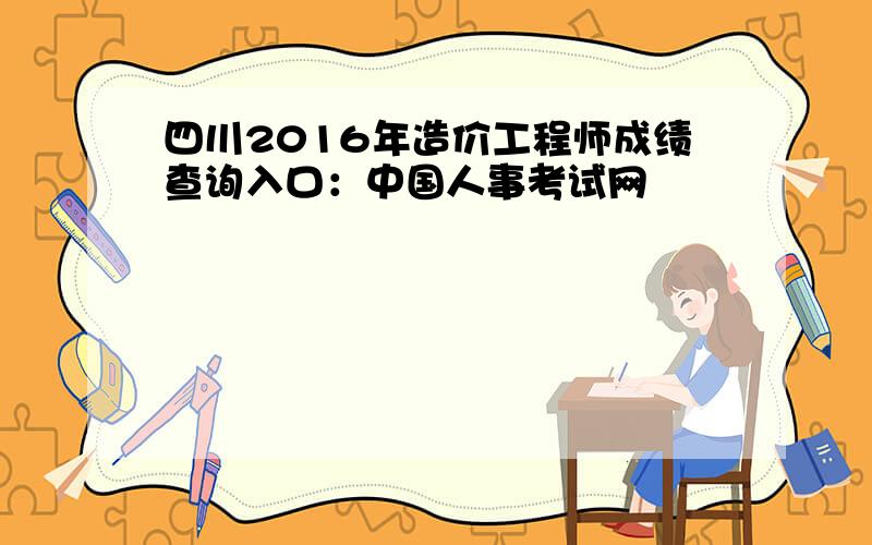 四川2016年造价工程师成绩查询入口：中国人事考试网