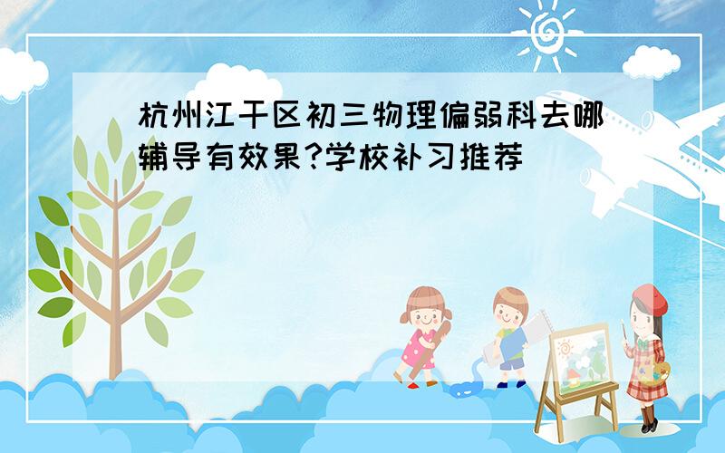 杭州江干区初三物理偏弱科去哪辅导有效果?学校补习推荐