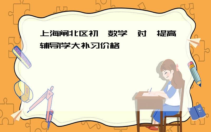 上海闸北区初一数学一对一提高辅导|学大补习价格