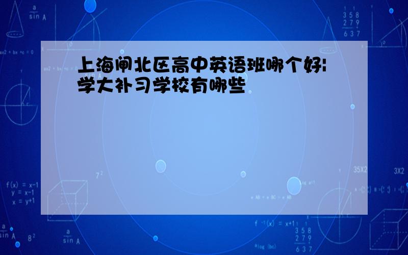 上海闸北区高中英语班哪个好|学大补习学校有哪些