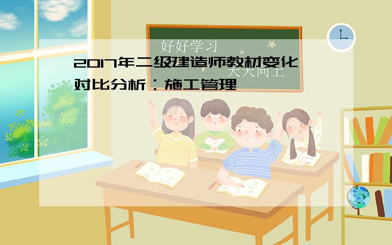 2017年二级建造师教材变化对比分析：施工管理