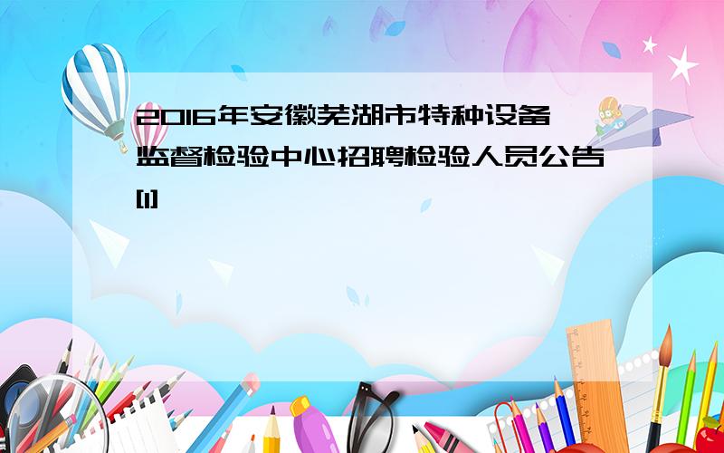 2016年安徽芜湖市特种设备监督检验中心招聘检验人员公告[1]