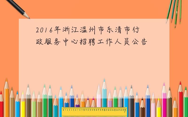 2016年浙江温州市乐清市行政服务中心招聘工作人员公告