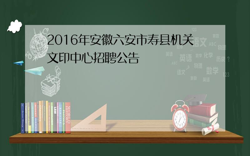 2016年安徽六安市寿县机关文印中心招聘公告