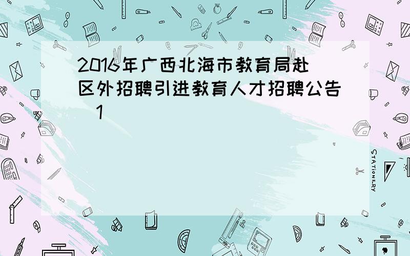 2016年广西北海市教育局赴区外招聘引进教育人才招聘公告[1]