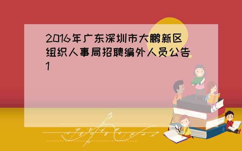 2016年广东深圳市大鹏新区组织人事局招聘编外人员公告[1]