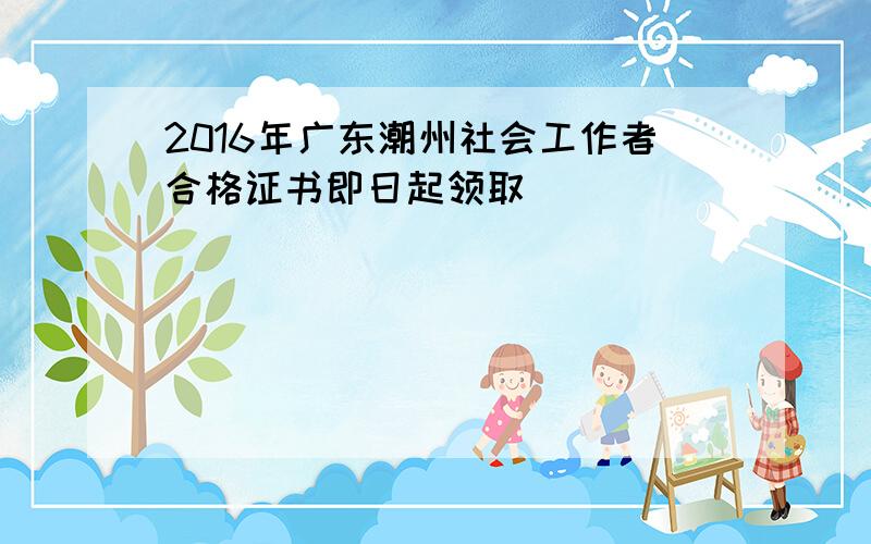 2016年广东潮州社会工作者合格证书即日起领取