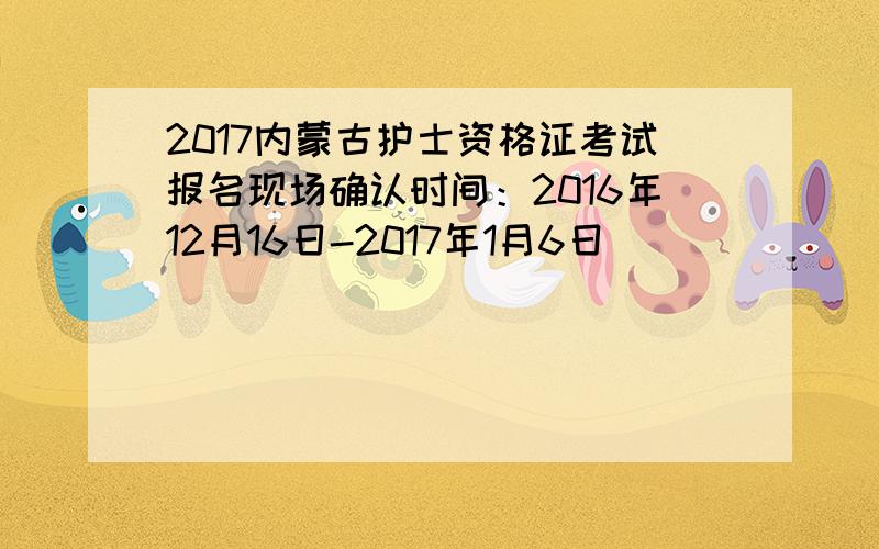 2017内蒙古护士资格证考试报名现场确认时间：2016年12月16日-2017年1月6日