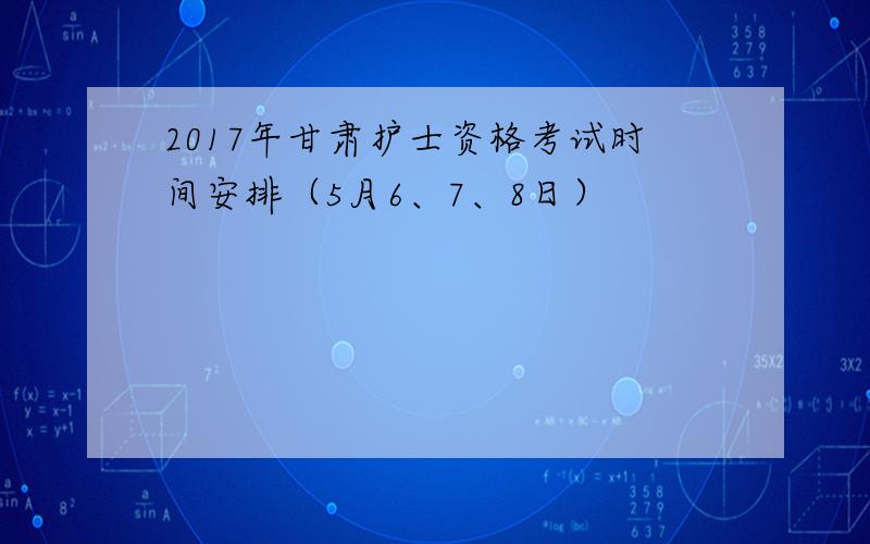 2017年甘肃护士资格考试时间安排（5月6、7、8日）