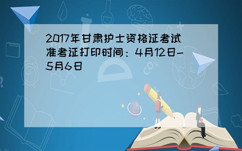 2017年甘肃护士资格证考试准考证打印时间：4月12日-5月6日