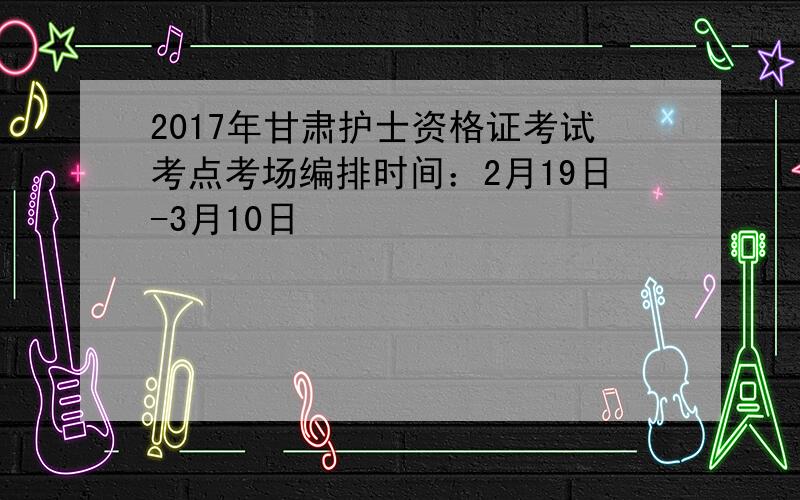 2017年甘肃护士资格证考试考点考场编排时间：2月19日-3月10日