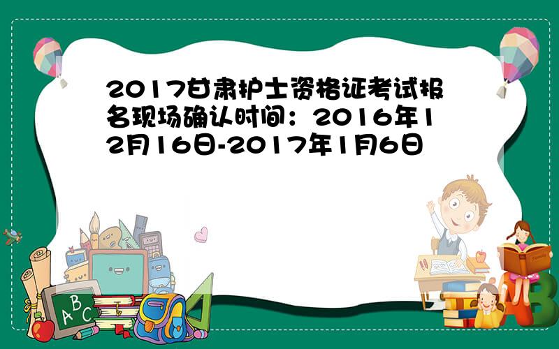 2017甘肃护士资格证考试报名现场确认时间：2016年12月16日-2017年1月6日