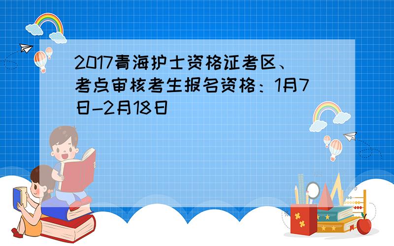 2017青海护士资格证考区、考点审核考生报名资格：1月7日-2月18日