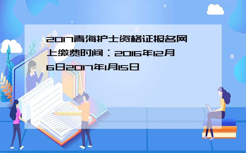 2017青海护士资格证报名网上缴费时间：2016年12月6日2017年1月15日