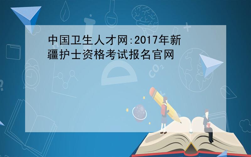 中国卫生人才网:2017年新疆护士资格考试报名官网