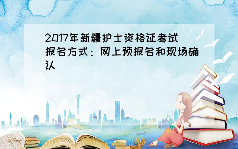 2017年新疆护士资格证考试报名方式：网上预报名和现场确认