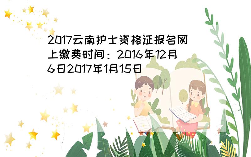 2017云南护士资格证报名网上缴费时间：2016年12月6日2017年1月15日