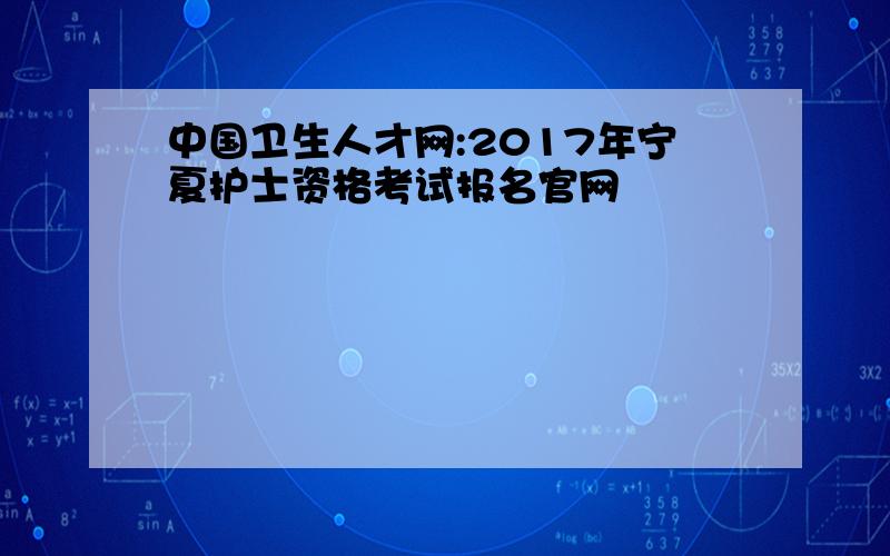 中国卫生人才网:2017年宁夏护士资格考试报名官网