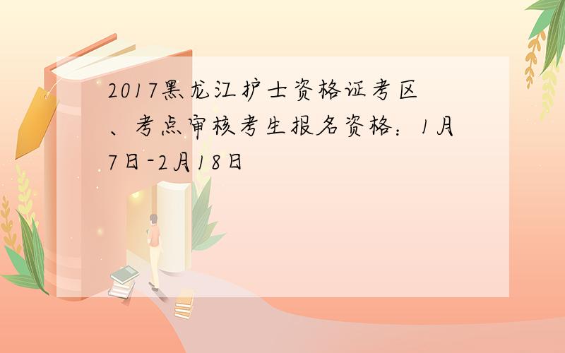 2017黑龙江护士资格证考区、考点审核考生报名资格：1月7日-2月18日