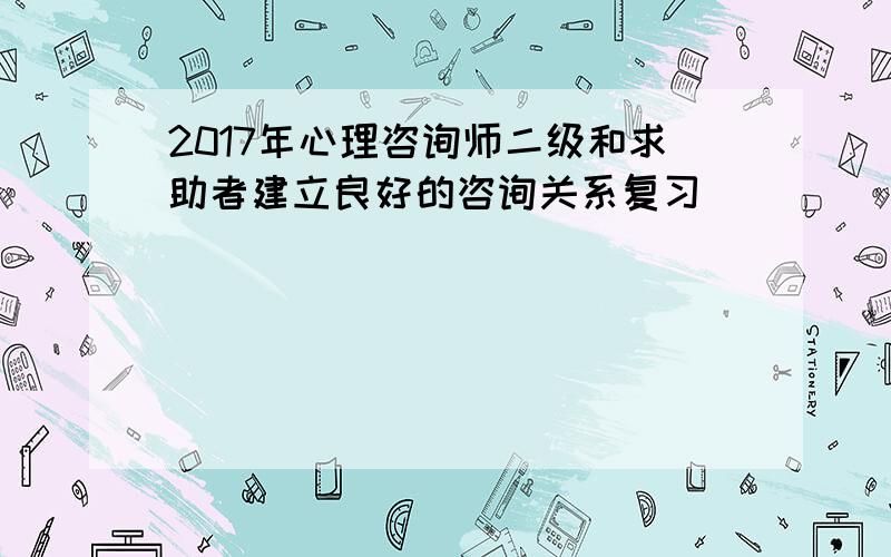 2017年心理咨询师二级和求助者建立良好的咨询关系复习