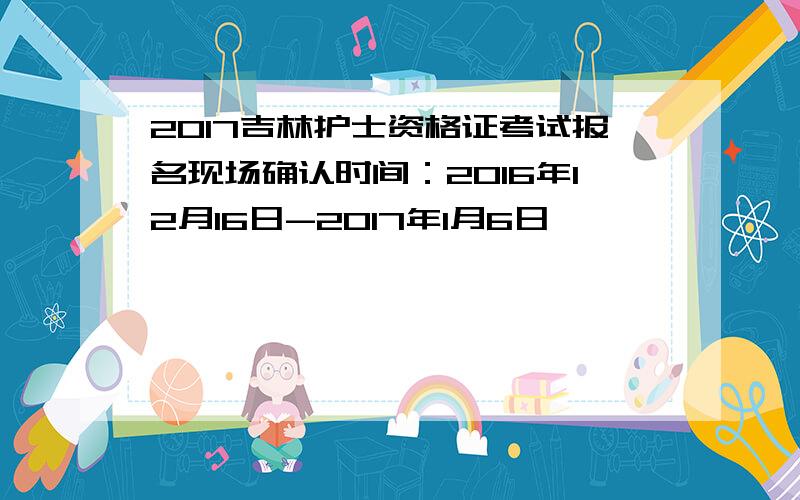 2017吉林护士资格证考试报名现场确认时间：2016年12月16日-2017年1月6日