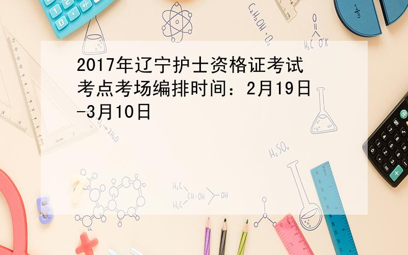 2017年辽宁护士资格证考试考点考场编排时间：2月19日-3月10日