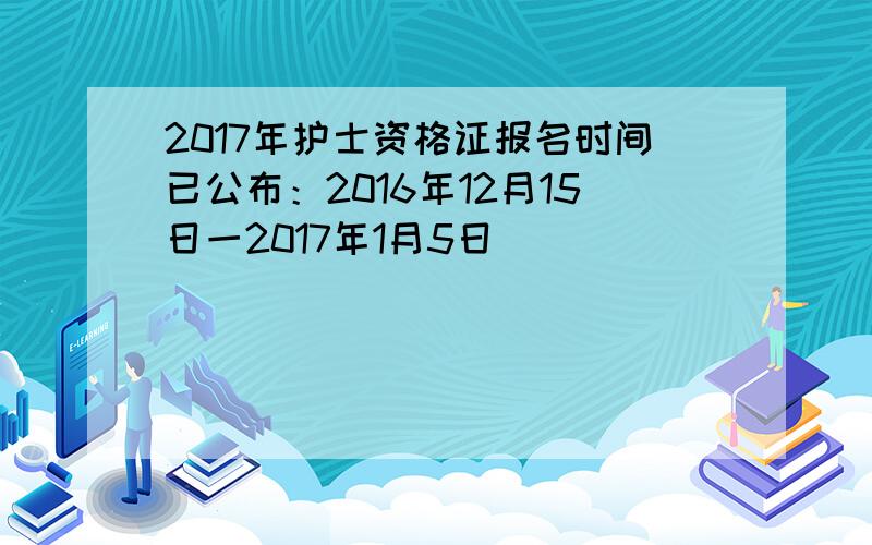 2017年护士资格证报名时间已公布：2016年12月15日一2017年1月5日