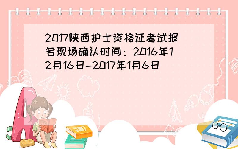 2017陕西护士资格证考试报名现场确认时间：2016年12月16日-2017年1月6日