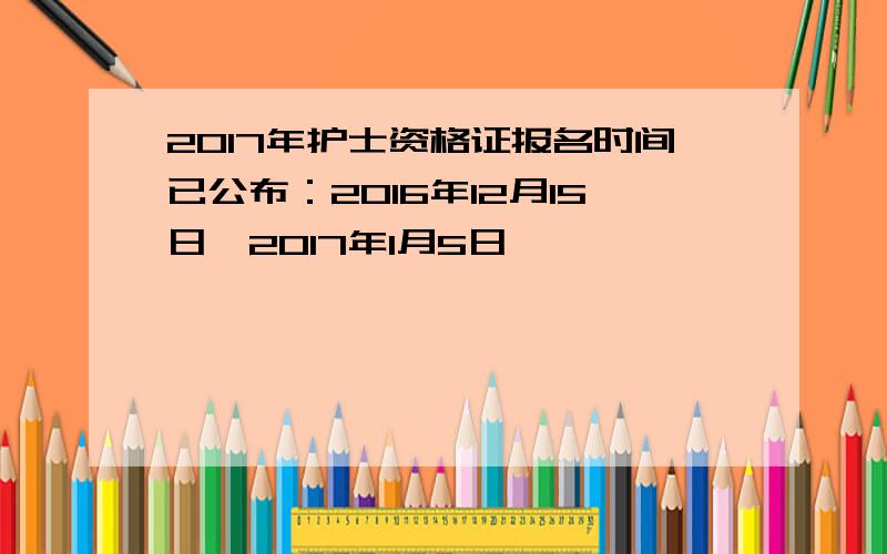 2017年护士资格证报名时间已公布：2016年12月15日一2017年1月5日